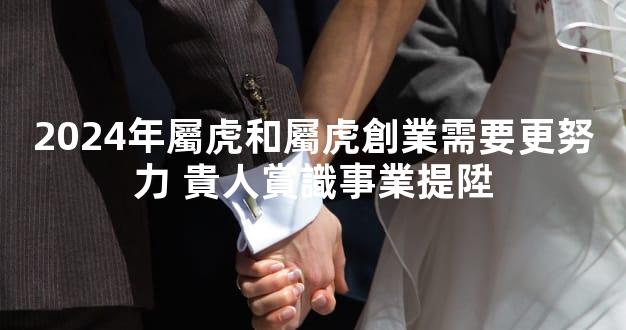 2024年屬虎和屬虎創業需要更努力 貴人賞識事業提陞